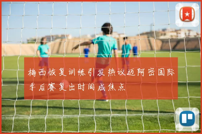 梅西恢复训练引发热议迈阿密国际季后赛复出时间成焦点