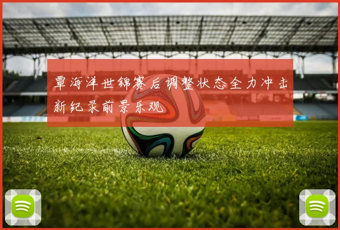 覃海洋世锦赛后调整状态全力冲击新纪录前景乐观