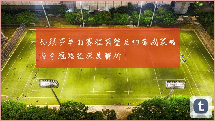 孙颖莎单打赛程调整后的备战策略与夺冠路径深度解析