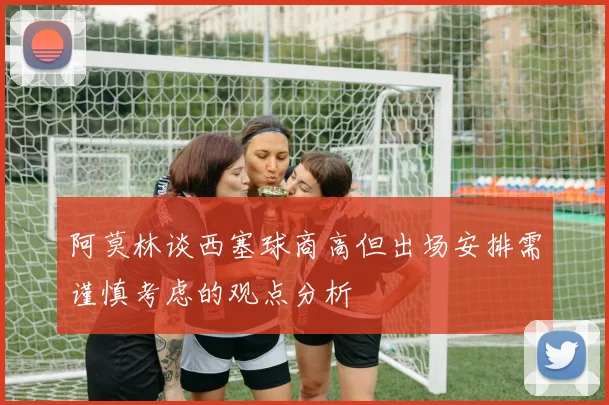 阿莫林谈西塞球商高但出场安排需谨慎考虑的观点分析