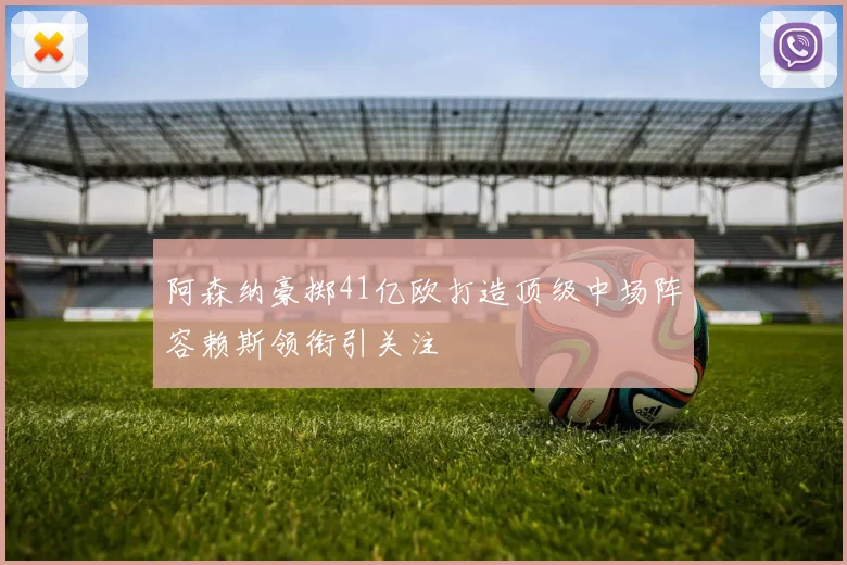 阿森纳豪掷41亿欧打造顶级中场阵容赖斯领衔引关注