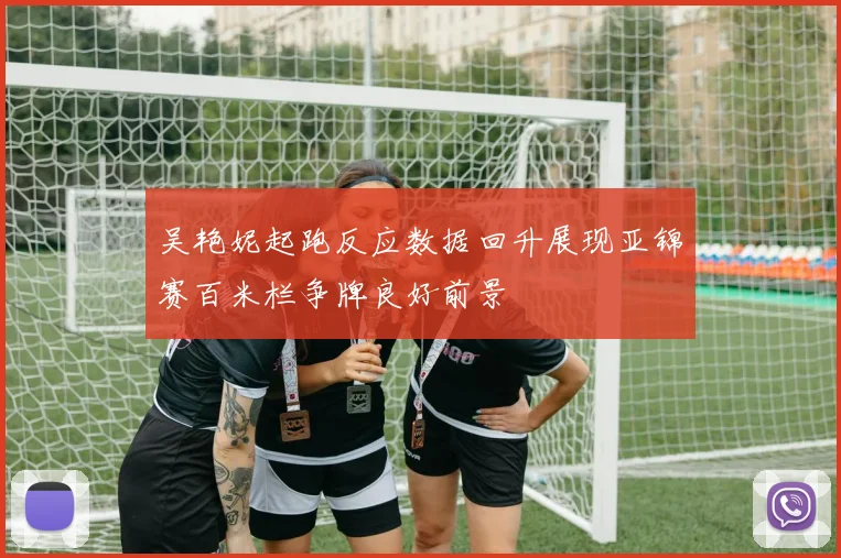 吴艳妮起跑反应数据回升展现亚锦赛百米栏争牌良好前景