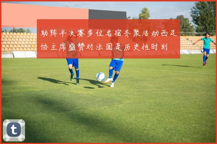 助阵半决赛多位名宿齐聚活动西足协主席盛赞对法国是历史性时刻